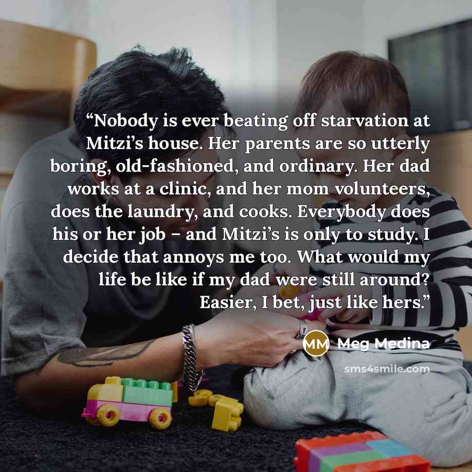 “Nobody is ever beating off starvation at Mitzi’s house. Her parents are so utterly boring, old-fashioned, and ordinary. Her dad works at a clinic, and her mom volunteers, does the laundry, and cooks. Everybody does his or her job – and Mitzi’s is only to study. I decide that annoys me too. What…” quote by Meg Medina