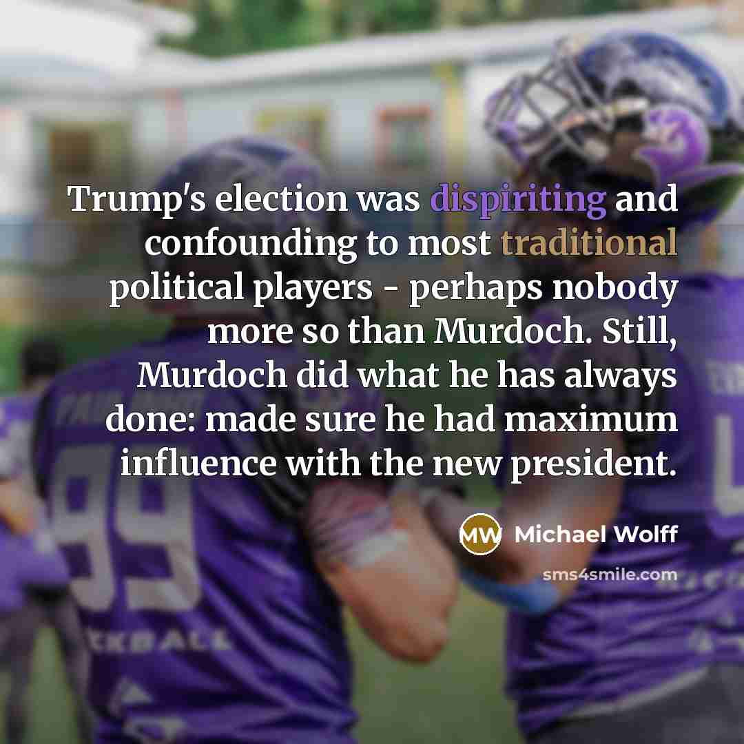 “Trump's election was dispiriting and confounding to most traditional political players - perhaps nobody more so than Murdoch. Still, Murdoch did what he has always done: made sure he had maximum influence with the new president.” quote by Michael Wolff