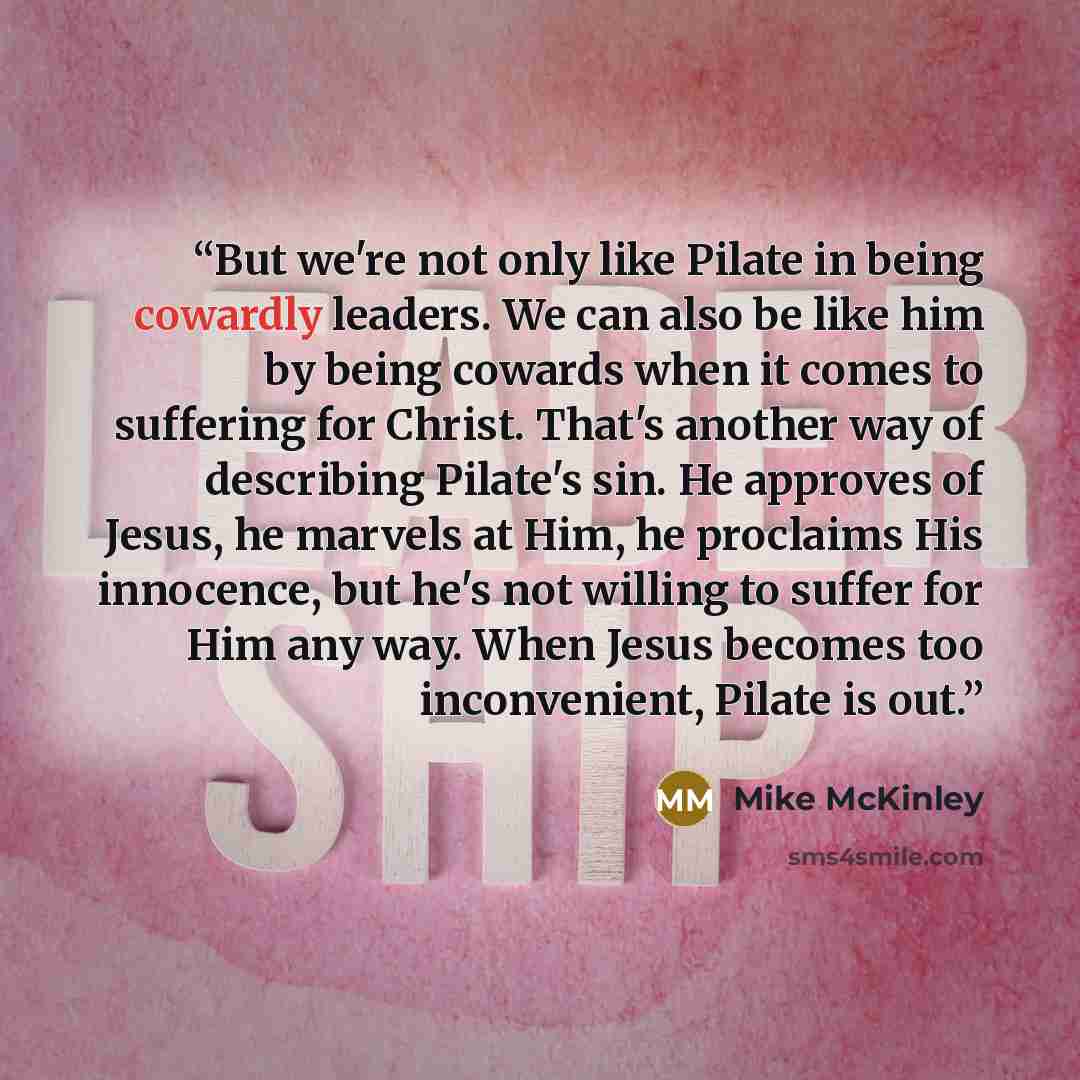 “But we're not only like Pilate in being cowardly leaders. We can also be like him by being cowards when it comes to suffering for Christ. That's another way of describing Pilate's sin. He approves of Jesus, he marvels at Him, he proclaims His innocence, but he's not willing to suffer for Him any…” quote by Mike McKinley
