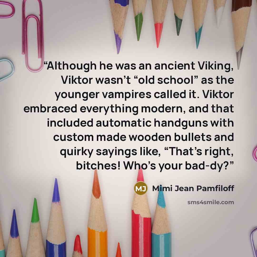 “Although he was an ancient Viking, Viktor wasn’t “old school” as the younger vampires called it. Viktor embraced everything modern, and that included automatic handguns with custom made wooden bullets and quirky sayings like, “That’s right, bitches! Who’s your bad-dy?” quote by Mimi Jean Pamfiloff