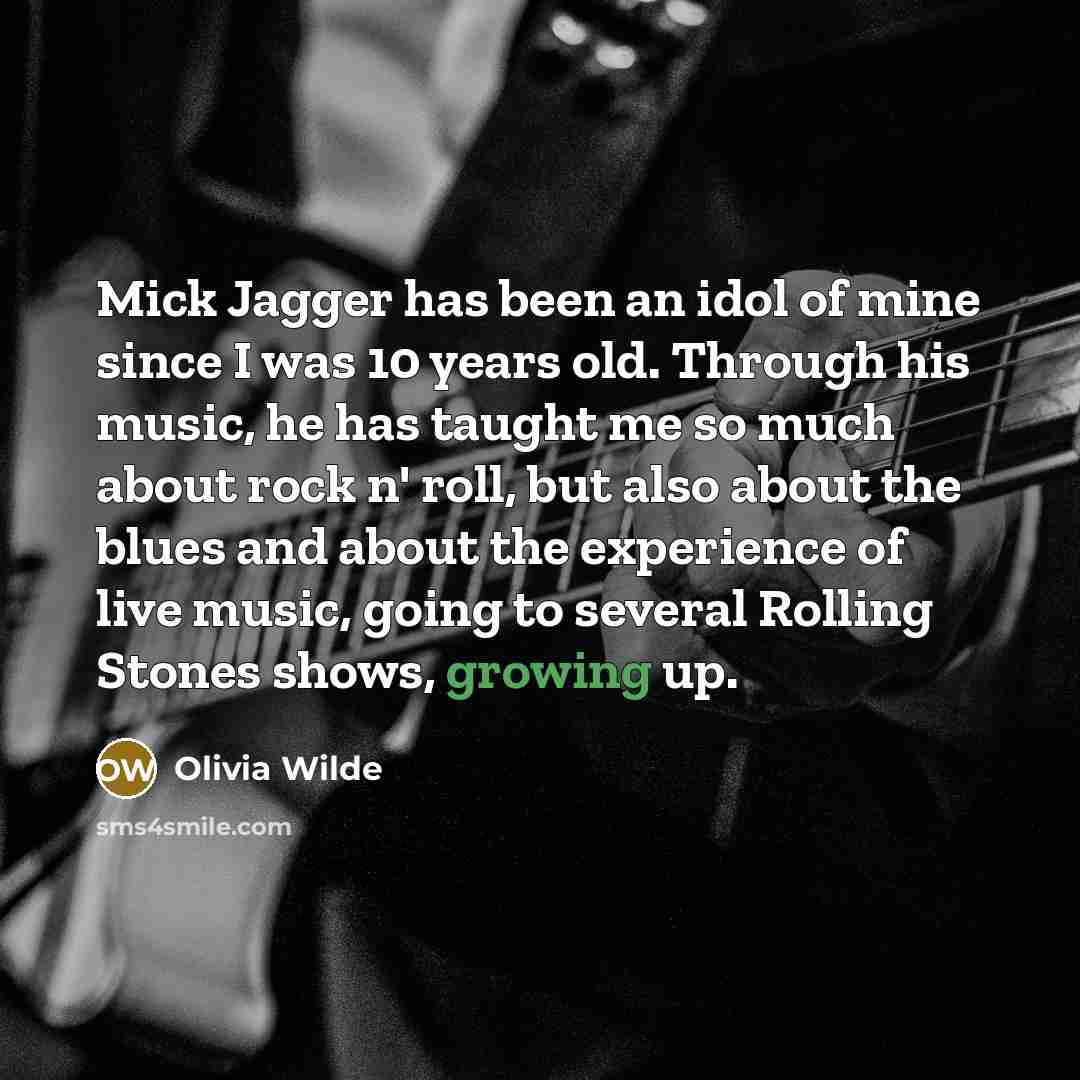 “Mick Jagger has been an idol of mine since I was 10 years old. Through his music, he has taught me so much about rock n' roll, but also about the blues and about the experience of live music, going to several Rolling Stones shows, growing up.” quote by Olivia Wilde
