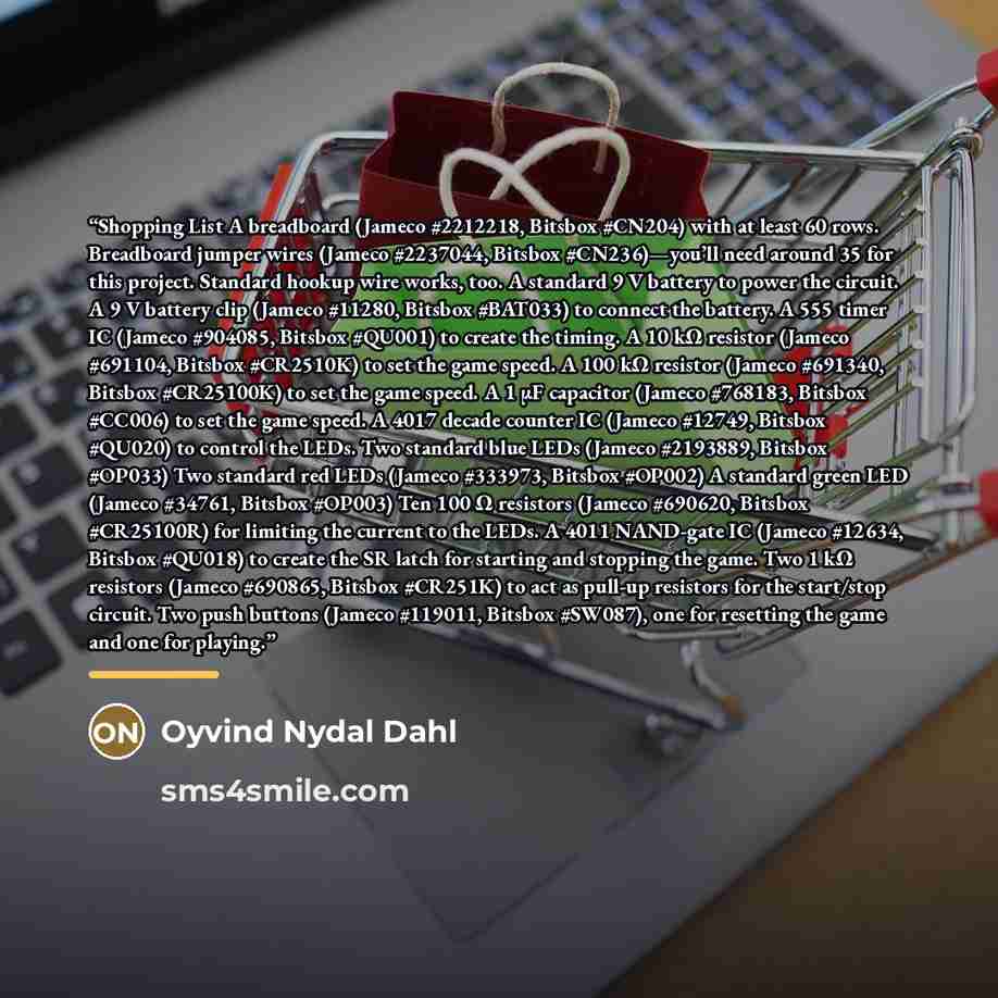 “Shopping List A breadboard (Jameco #2212218, Bitsbox #CN204) with at least 60 rows. Breadboard jumper wires (Jameco #2237044, Bitsbox #CN236)—you’ll need around 35 for this project. Standard hookup wire works, too. A standard 9 V battery to power the circuit. A 9 V battery clip (Jameco #11280…” quote by Oyvind Nydal Dahl