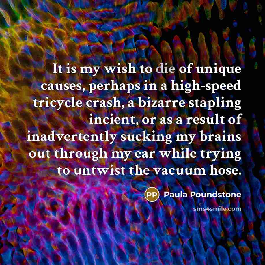 “It is my wish to die of unique causes, perhaps in a high-speed tricycle crash, a bizarre stapling incient, or as a result of inadvertently sucking my brains out through my ear while trying to untwist the vacuum hose.” quote by Paula Poundstone