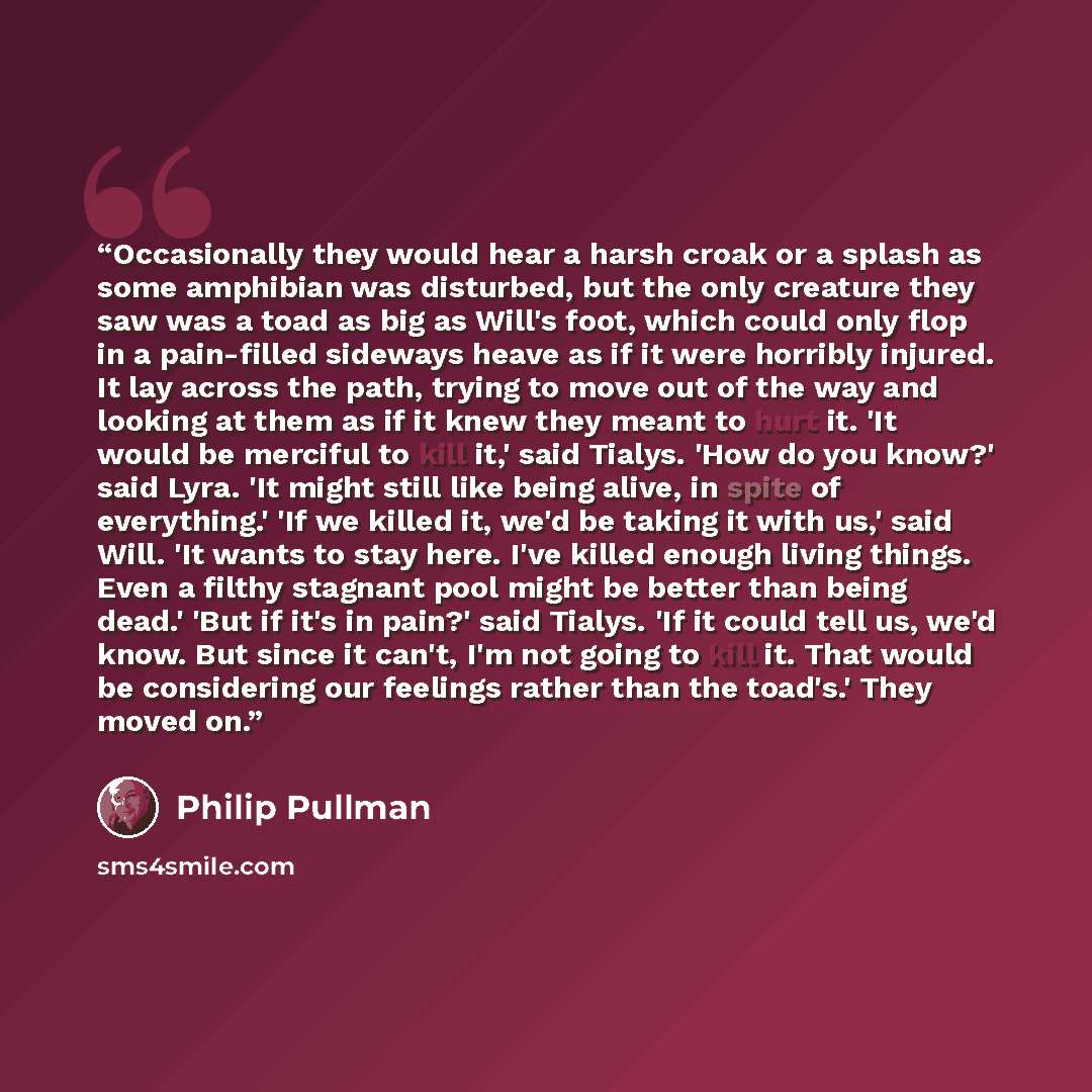 “Occasionally they would hear a harsh croak or a splash as some amphibian was disturbed, but the only creature they saw was a toad as big as Will's foot, which could only flop in a pain-filled sideways heave as if it were horribly injured. It lay across the path, trying to move out of the way and…” quote by Philip Pullman