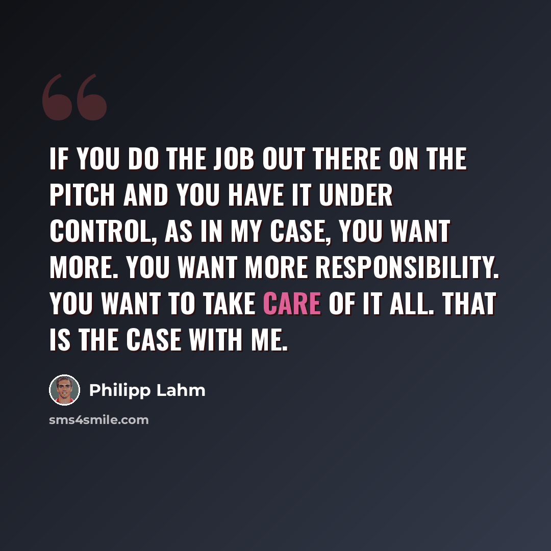 “If you do the job out there on the pitch and you have it under control, as in my case, you want more. You want more responsibility. You want to take care of it all. That is the case with me.” quote by Philipp Lahm