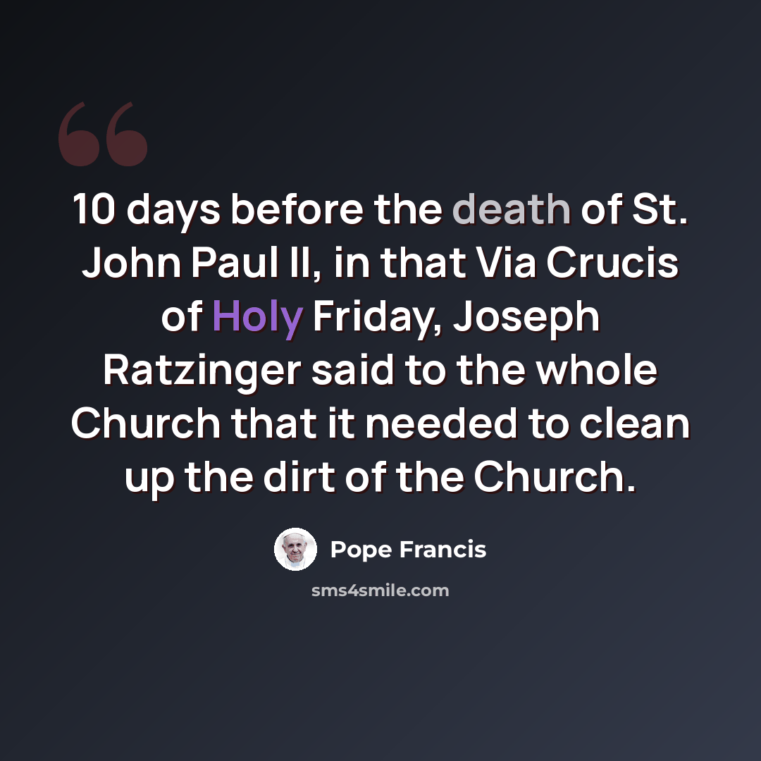 “10 days before the death of St. John Paul II, in that Via Crucis of Holy Friday, Joseph Ratzinger said to the whole Church that it needed to clean up the dirt of the Church.” quote by Pope Francis