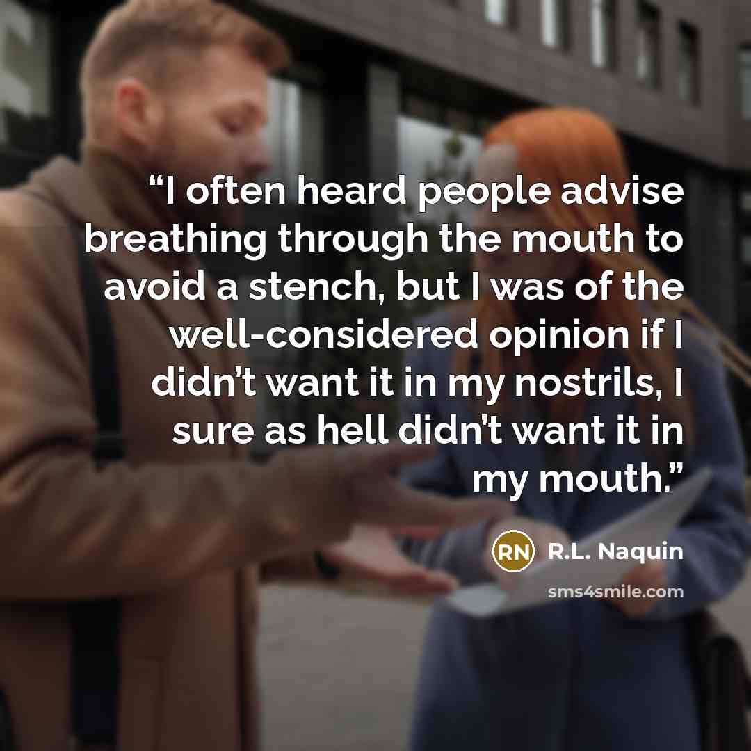 “I often heard people advise breathing through the mouth to avoid a stench, but I was of the well-considered opinion if I didn’t want it in my nostrils, I sure as hell didn’t want it in my mouth.” quote by R.L. Naquin