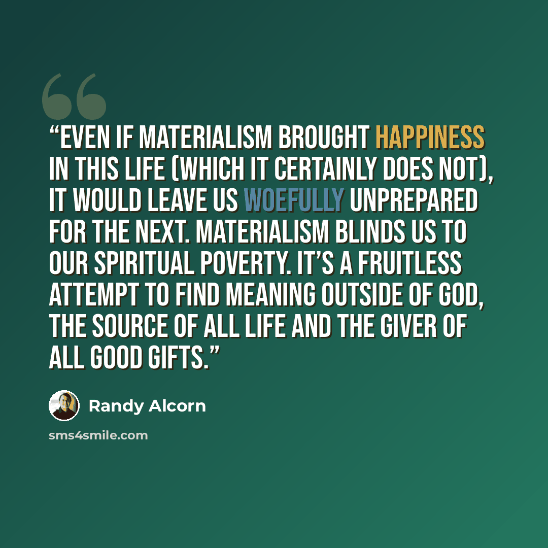 “Even if materialism brought happiness in this life (which it certainly does not), it would leave us woefully unprepared for the next. Materialism blinds us to our spiritual poverty. It’s a fruitless attempt to find meaning outside of God, the Source of all life and the Giver of all good gifts.” quote by Randy Alcorn