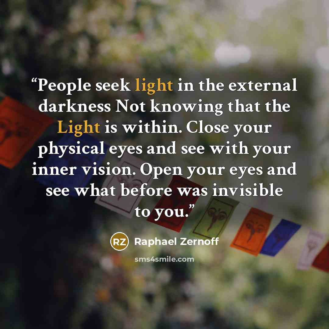“People seek light in the external darkness Not knowing that the Light is within. Close your physical eyes and see with your inner vision. Open your eyes and see what before was invisible to you.” quote by Raphael Zernoff