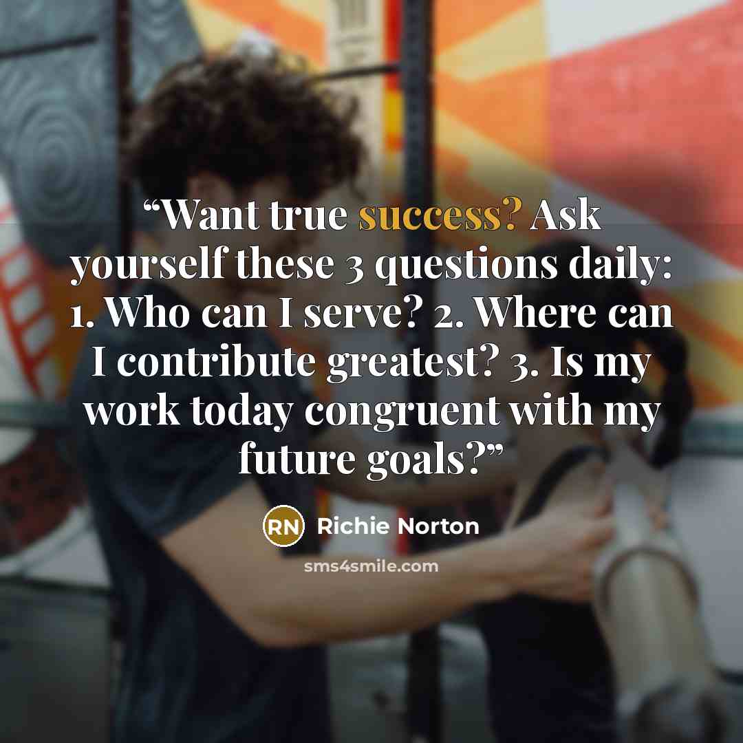 “Want true success? Ask yourself these 3 questions daily: 1. Who can I serve? 2. Where can I contribute greatest? 3. Is my work today congruent with my future goals?” quote by Richie Norton