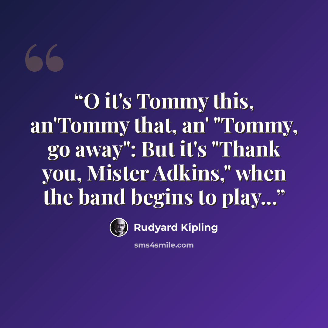 “O it's Tommy this, an'Tommy that, an' "Tommy, go away": But it's "Thank you, Mister Adkins," when the band begins to play...” quote by Rudyard Kipling