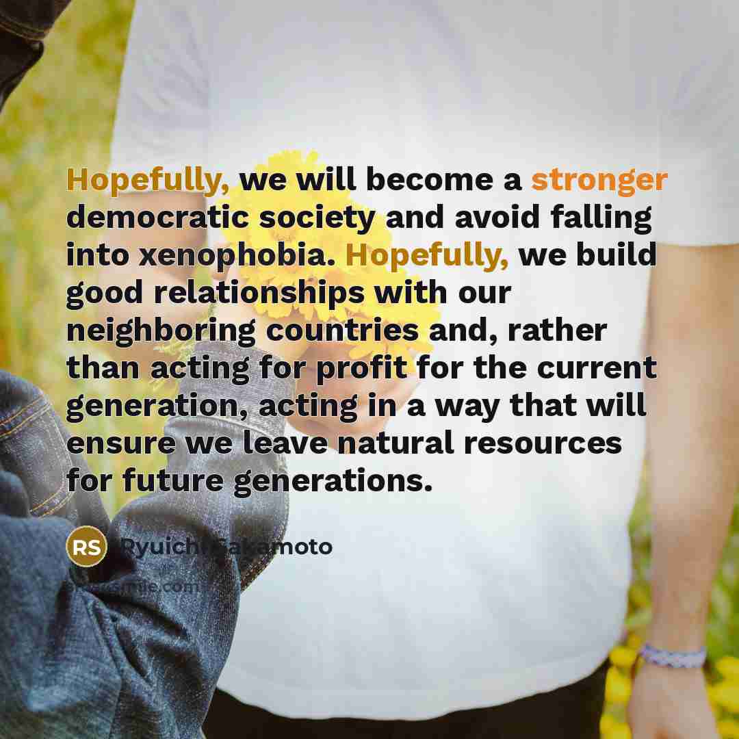 “Hopefully, we will become a stronger democratic society and avoid falling into xenophobia. Hopefully, we build good relationships with our neighboring countries and, rather than acting for profit for the current generation, acting in a way that will ensure we leave natural resources for future…” quote by Ryuichi Sakamoto
