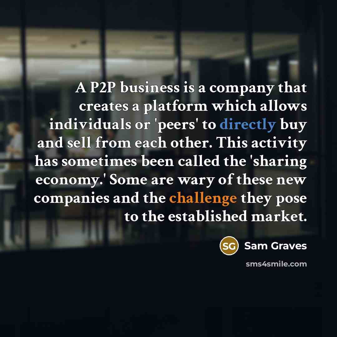 “A P2P business is a company that creates a platform which allows individuals or 'peers' to directly buy and sell from each other. This activity has sometimes been called the 'sharing economy.' Some are wary of these new companies and the challenge they pose to the established market.” quote by Sam Graves