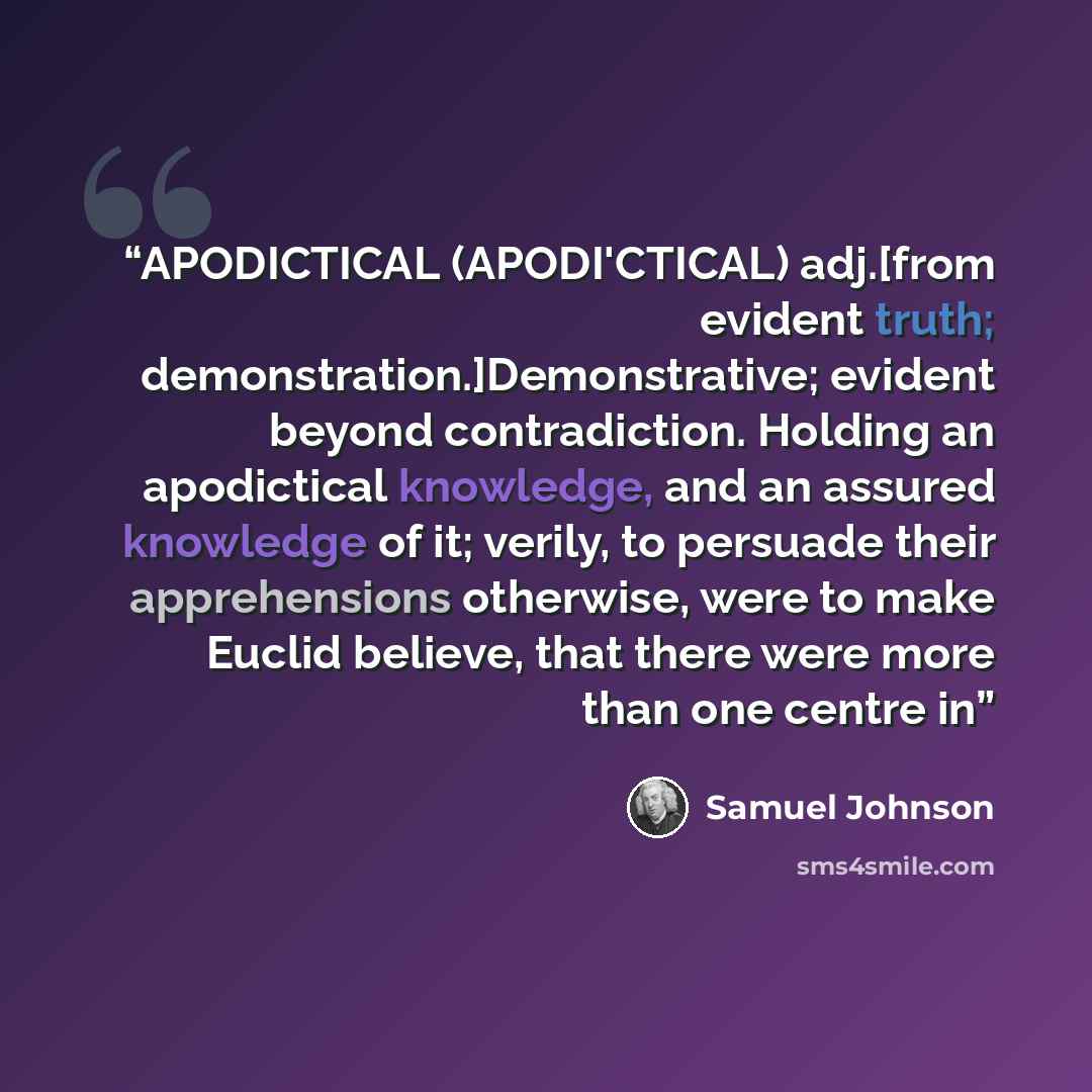 “APODICTICAL (APODI'CTICAL) adj.[from evident truth; demonstration.]Demonstrative; evident beyond contradiction. Holding an apodictical knowledge, and an assured knowledge of it; verily, to persuade their apprehensions otherwise, were to make Euclid believe, that there were more than one centre in” quote by Samuel Johnson