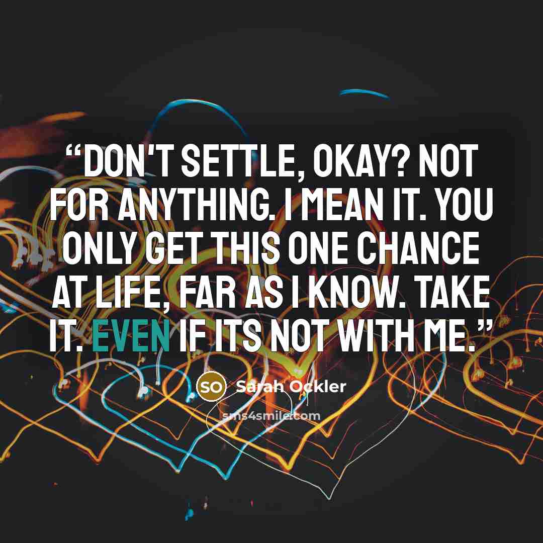 “Don't settle, okay? Not for anything. I mean it. You only get this one chance at life, far as I know. Take it. Even if its not with me.” quote by Sarah Ockler