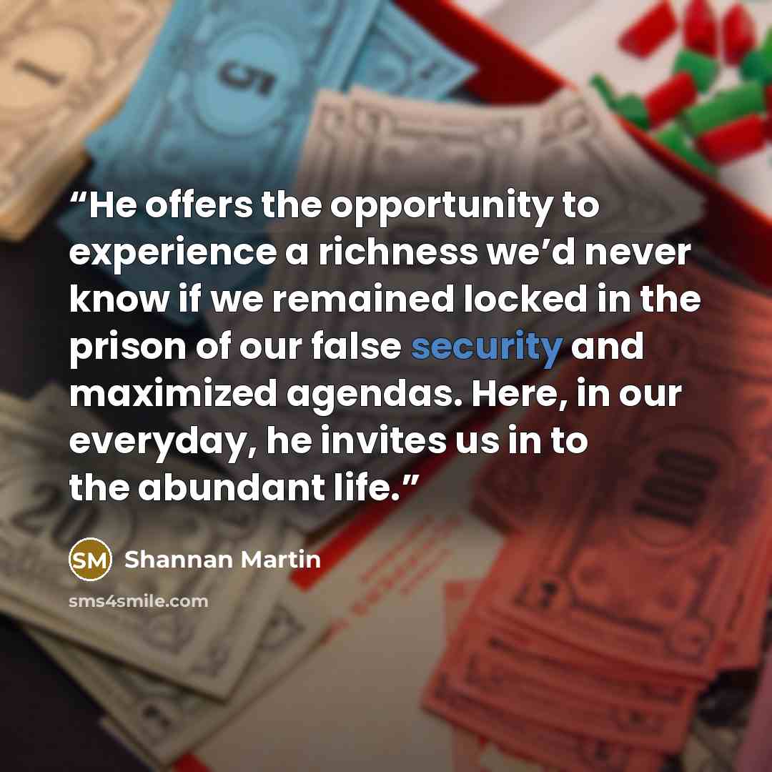 “He offers the opportunity to experience a richness we’d never know if we remained locked in the prison of our false security and maximized agendas. Here, in our everyday, he invites us in to the abundant life.” quote by Shannan Martin