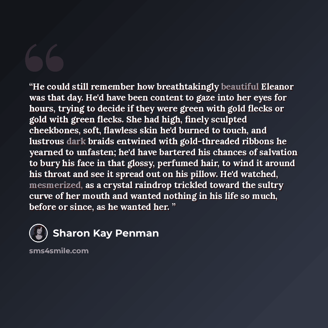 “He could still remember how breathtakingly beautiful Eleanor was that day. He'd have been content to gaze into her eyes for hours, trying to decide if they were green with gold flecks or gold with green flecks. She had high, finely sculpted cheekbones, soft, flawless skin he'd burned to touch, and…” quote by Sharon Kay Penman