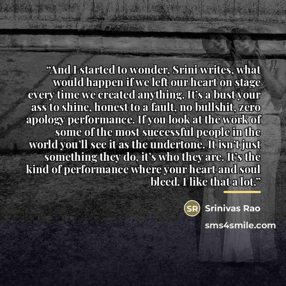 “And I started to wonder, Srini writes, what would happen if we left our heart on stage every time we created anything. It’s a bust your ass to shine, honest to a fault, no bullshit, zero apology performance. If you look at the work of some of the most successful people in the world you’ll see it…” quote by Srinivas Rao