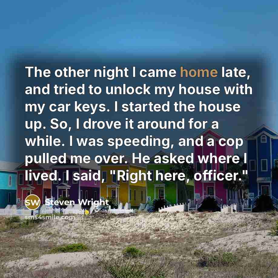 “The other night I came home late, and tried to unlock my house with my car keys. I started the house up. So, I drove it around for a while. I was speeding, and a cop pulled me over. He asked where I lived. I said, "Right here, officer."” quote by Steven Wright