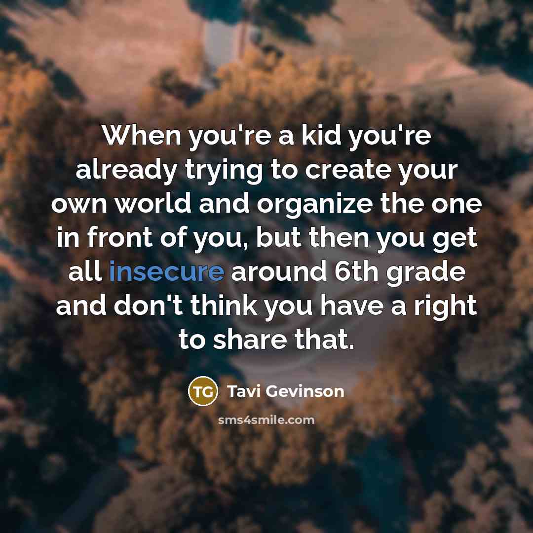 “When you're a kid you're already trying to create your own world and organize the one in front of you, but then you get all insecure around 6th grade and don't think you have a right to share that.” quote by Tavi Gevinson