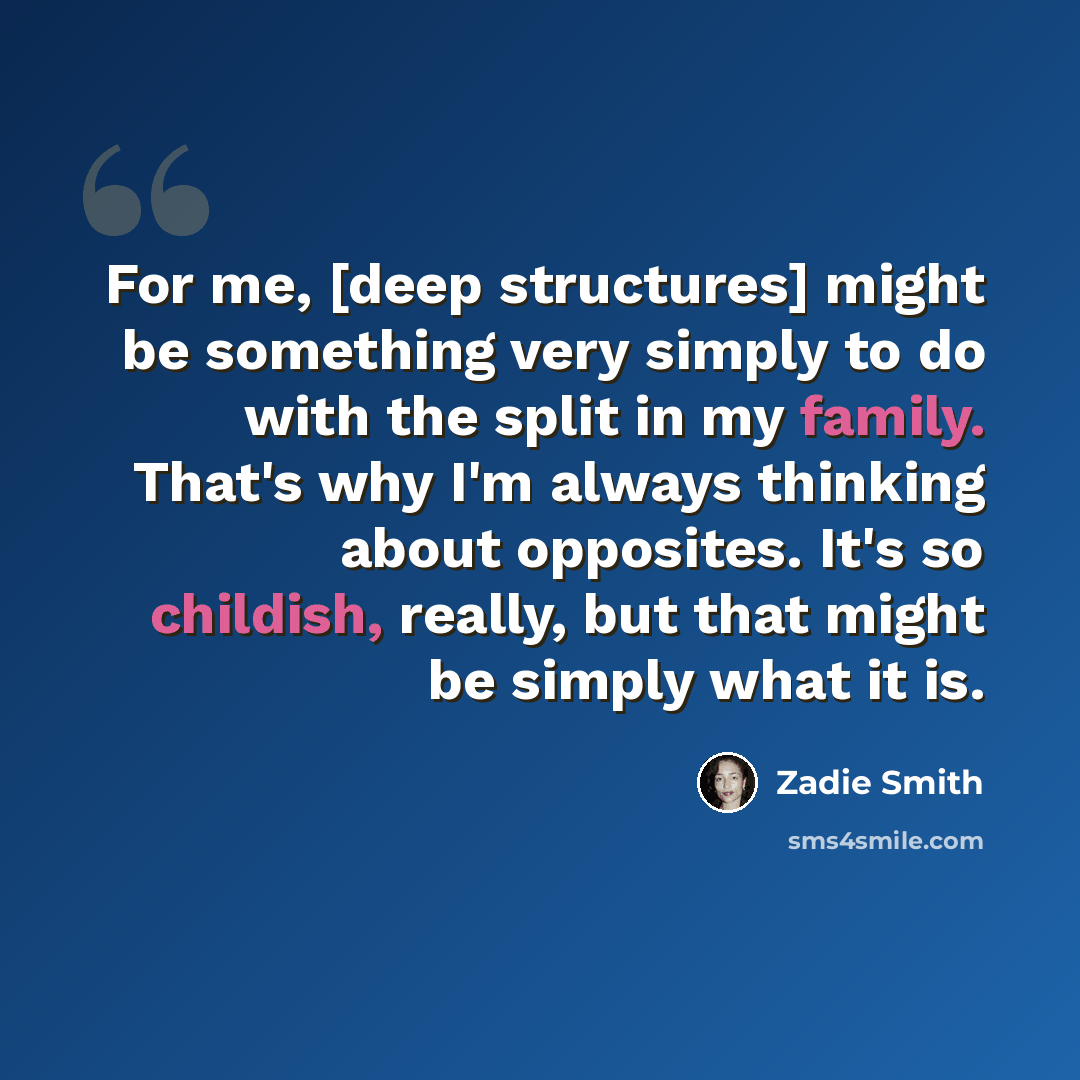 “For me, [deep structures] might be something very simply to do with the split in my family. That's why I'm always thinking about opposites. It's so childish, really, but that might be simply what it is.” quote by Zadie Smith