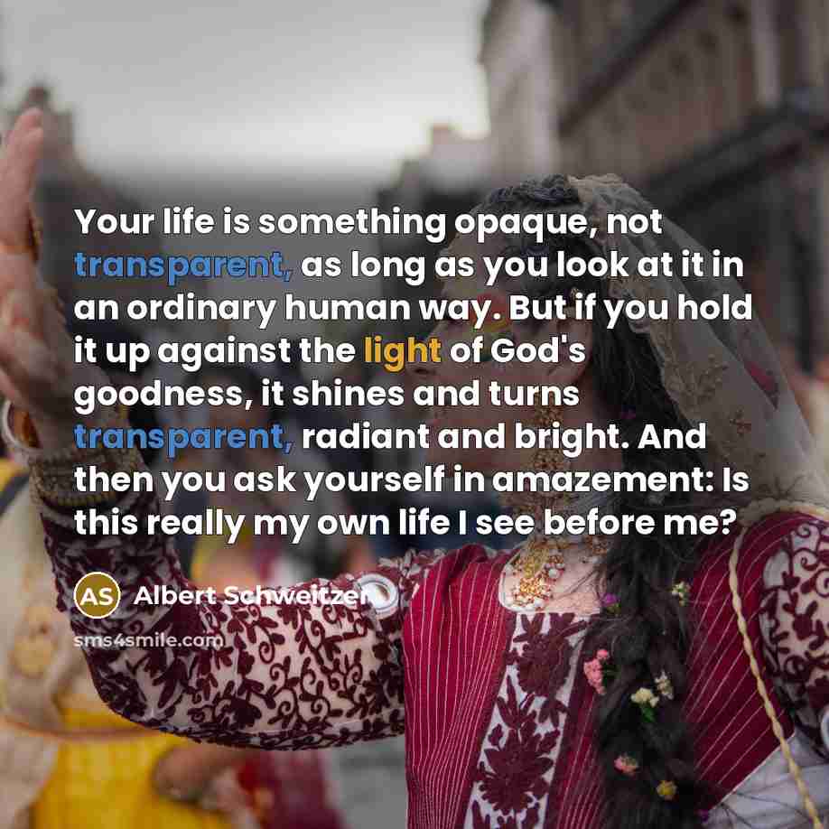“Your life is something opaque, not transparent, as long as you look at it in an ordinary human way. But if you hold it up against the light of God's goodness, it shines and turns transparent, radiant and bright. And then you ask yourself in amazement: Is this really my own life I see before me?” quote by Albert Schweitzer