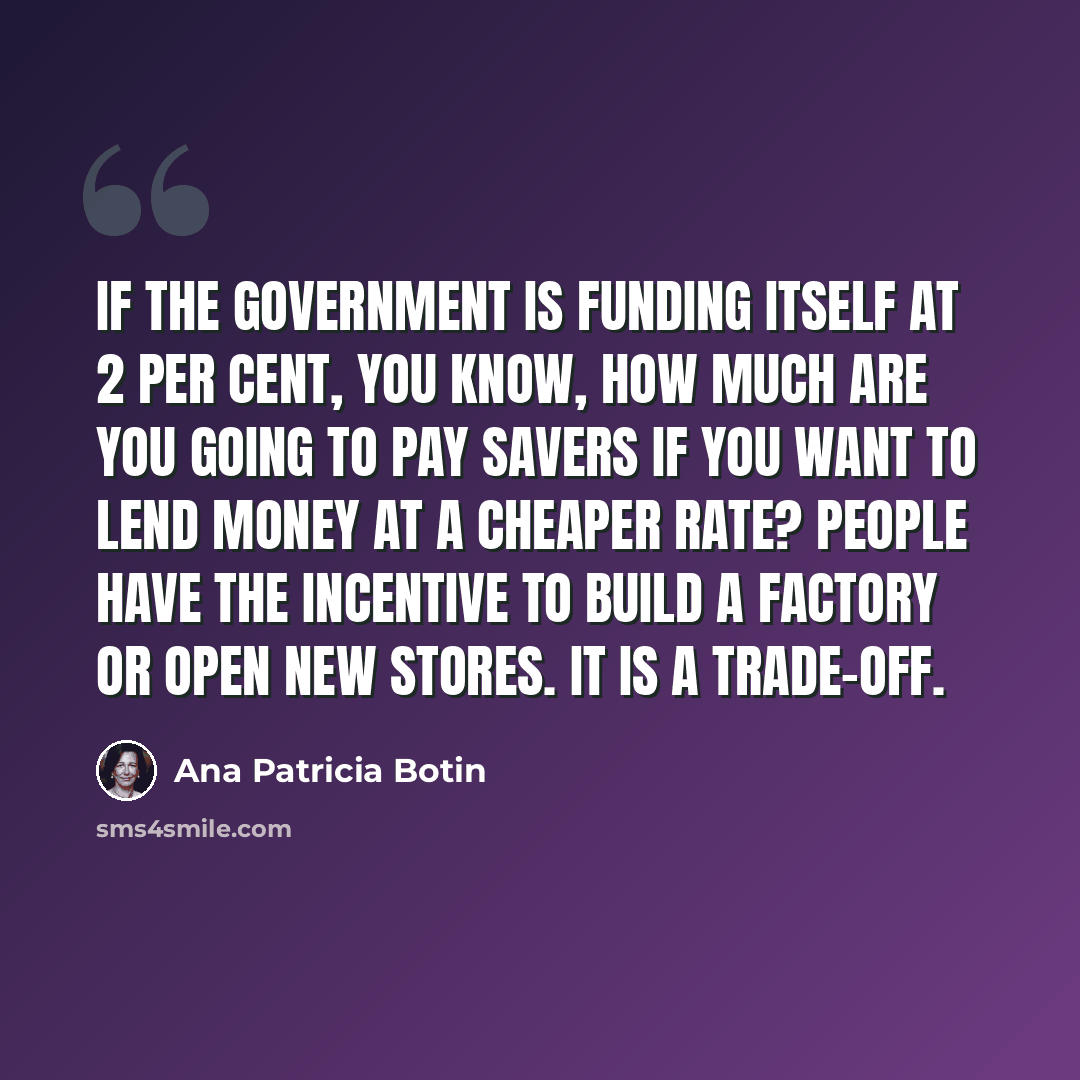 “If the government is funding itself at 2 per cent, you know, how much are you going to pay savers if you want to lend money at a cheaper rate? People have the incentive to build a factory or open new stores. It is a trade-off.” quote by Ana Patricia Botin