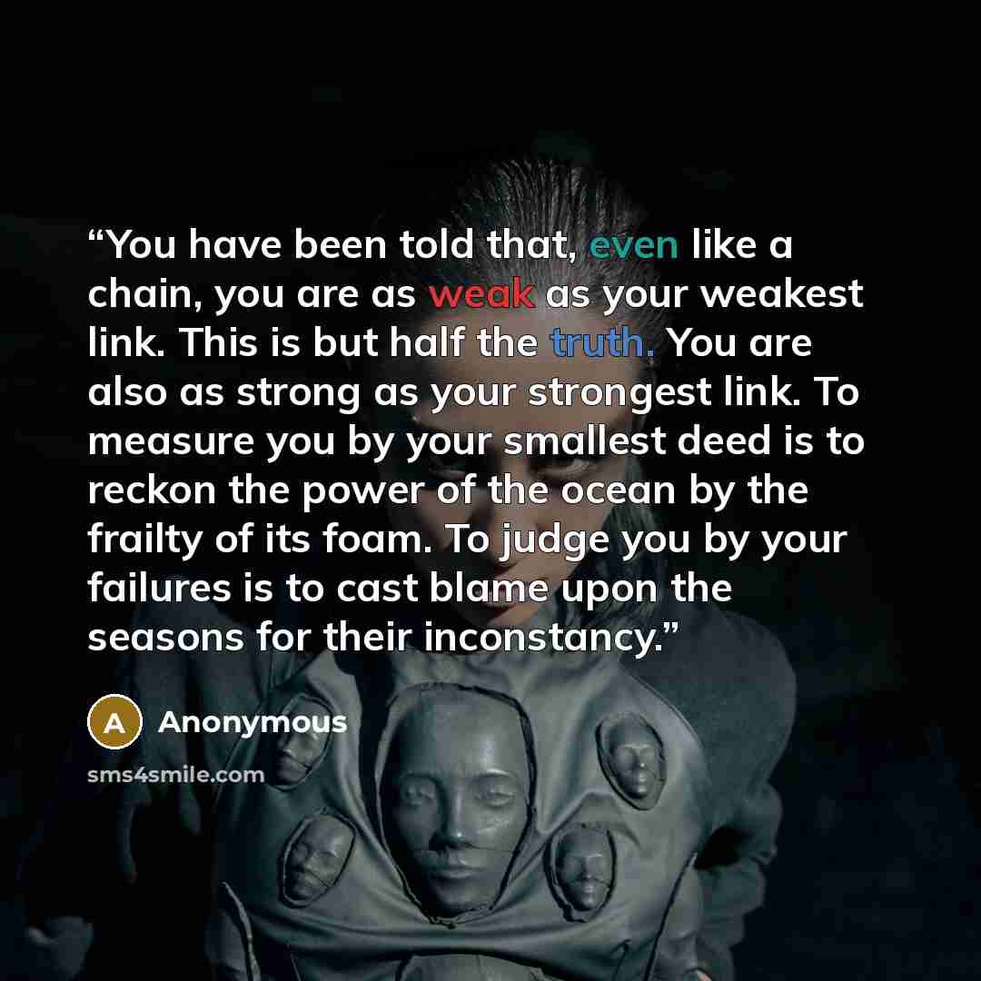 “You have been told that, even like a chain, you are as weak as your weakest link. This is but half the truth. You are also as strong as your strongest link. To measure you by your smallest deed is to reckon the power of the ocean by the frailty of its foam. To judge you by your failures is to cast…” quote by Anonymous
