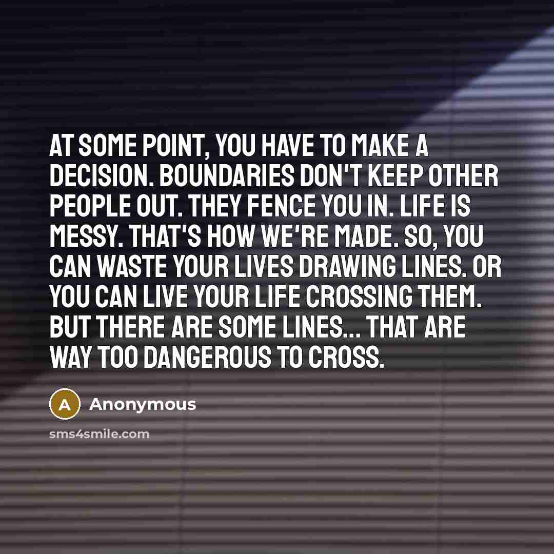 “At some point, you have to make a decision. Boundaries don't keep other people out. They fence you in. Life is messy. That's how we're made. So, you can waste your lives drawing lines. Or you can live your life crossing them. But there are some lines... that are way too dangerous to cross.” quote by Anonymous