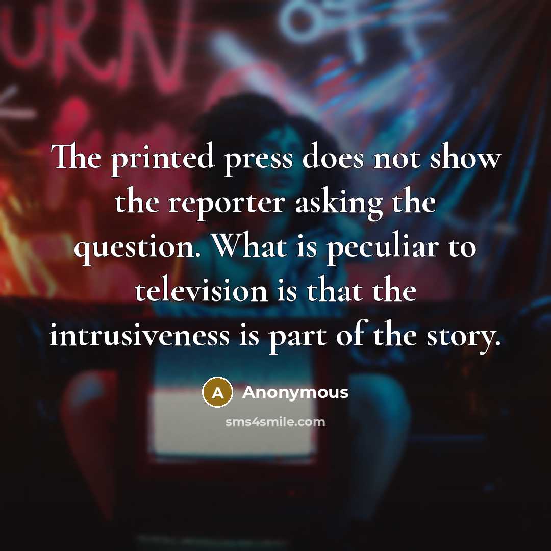 “The printed press does not show the reporter asking the question. What is peculiar to television is that the intrusiveness is part of the story.” quote by Anonymous