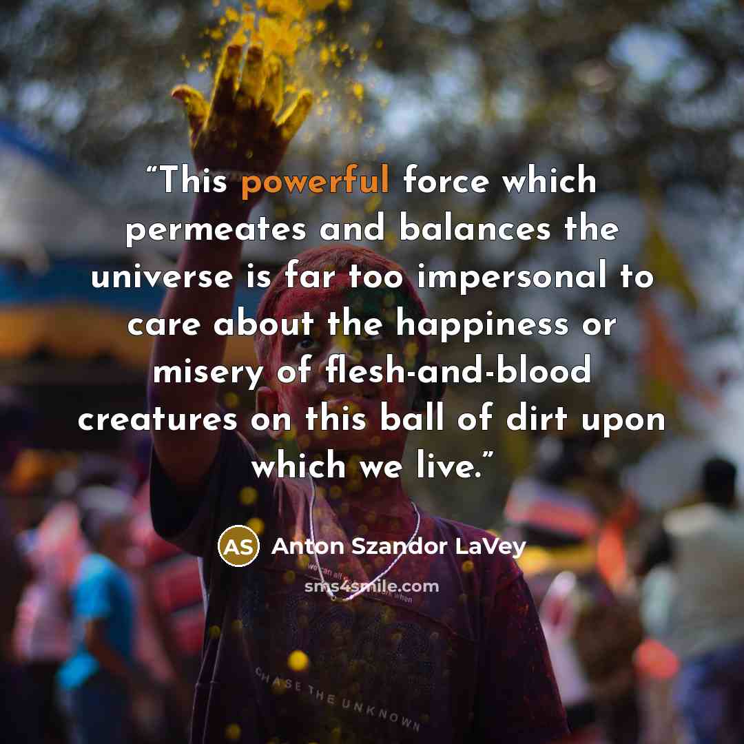 “This powerful force which permeates and balances the universe is far too impersonal to care about the happiness or misery of flesh-and-blood creatures on this ball of dirt upon which we live.” quote by Anton Szandor LaVey