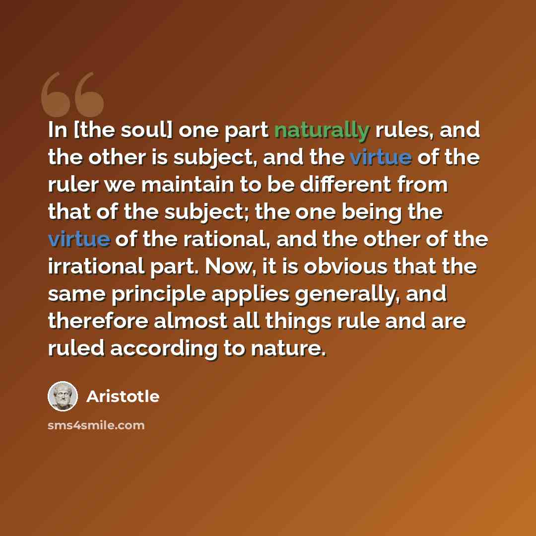 “In [the soul] one part naturally rules, and the other is subject, and the virtue of the ruler we maintain to be different from that of the subject; the one being the virtue of the rational, and the other of the irrational part. Now, it is obvious that the same principle applies generally, and…” quote by Aristotle