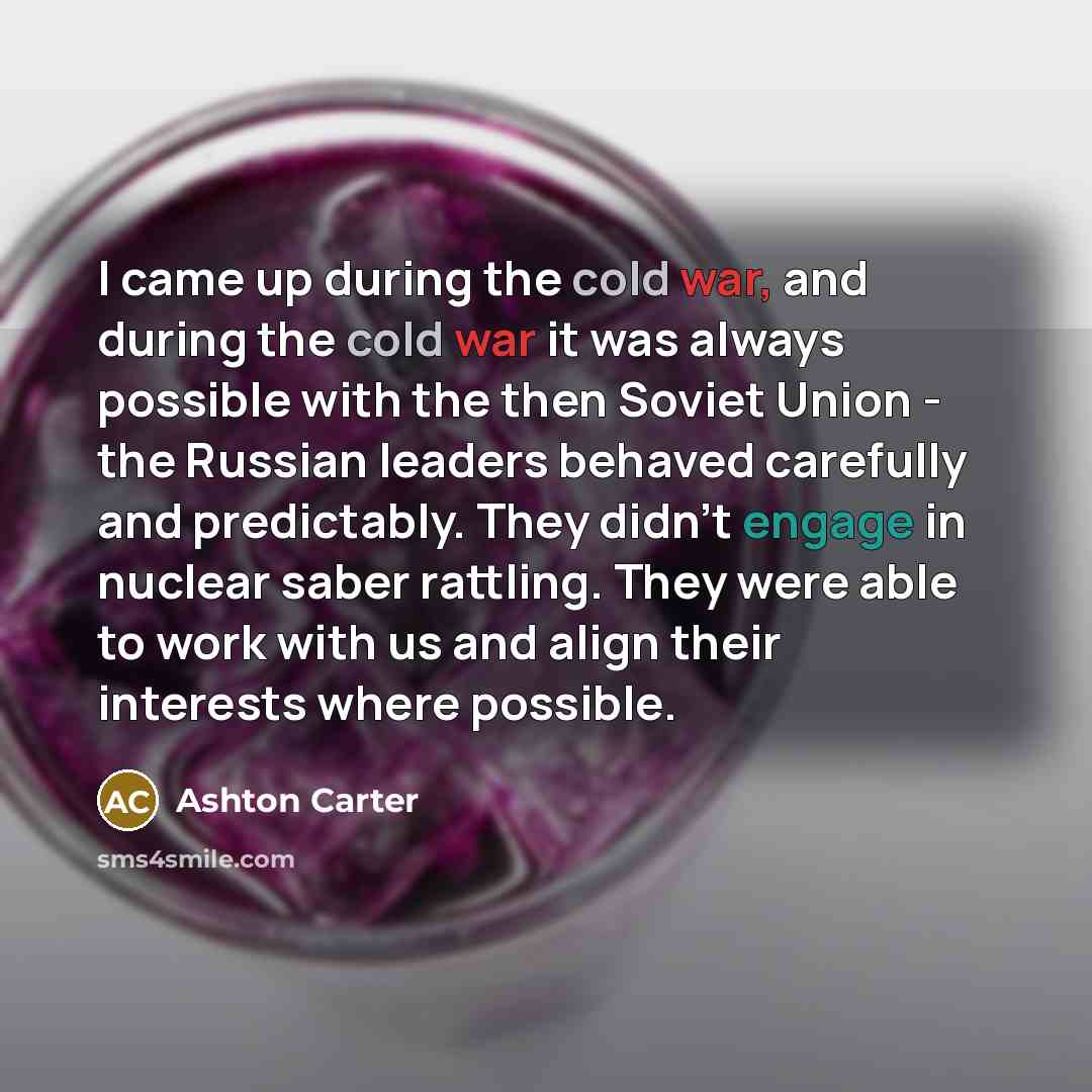 “I came up during the cold war, and during the cold war it was always possible with the then Soviet Union - the Russian leaders behaved carefully and predictably. They didn't engage in nuclear saber rattling. They were able to work with us and align their interests where possible.” quote by Ashton Carter