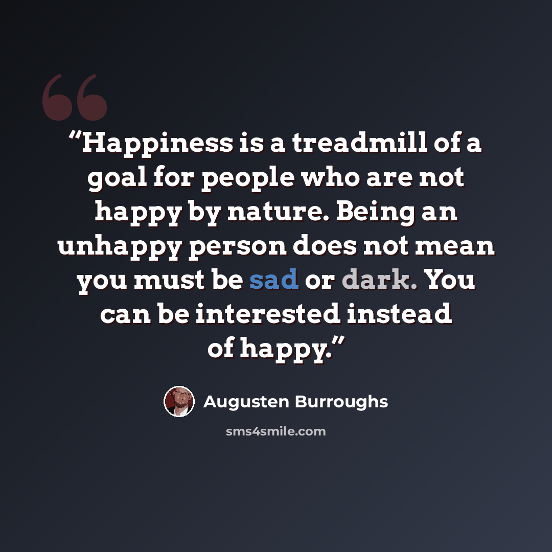“Happiness is a treadmill of a goal for people who are not happy by nature. Being an unhappy person does not mean you must be sad or dark. You can be interested instead of happy.” quote by Augusten Burroughs