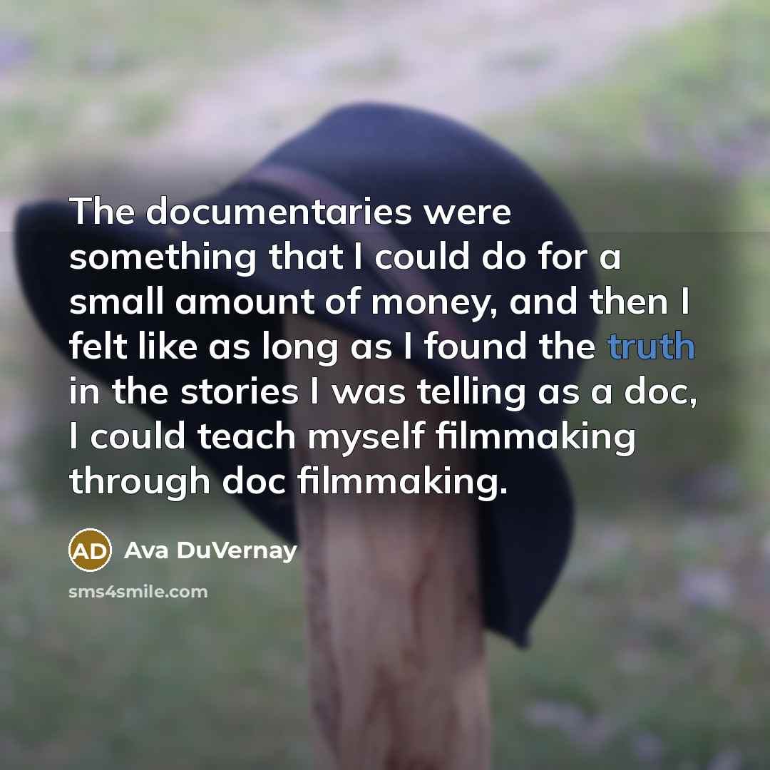 “The documentaries were something that I could do for a small amount of money, and then I felt like as long as I found the truth in the stories I was telling as a doc, I could teach myself filmmaking through doc filmmaking.” quote by Ava DuVernay