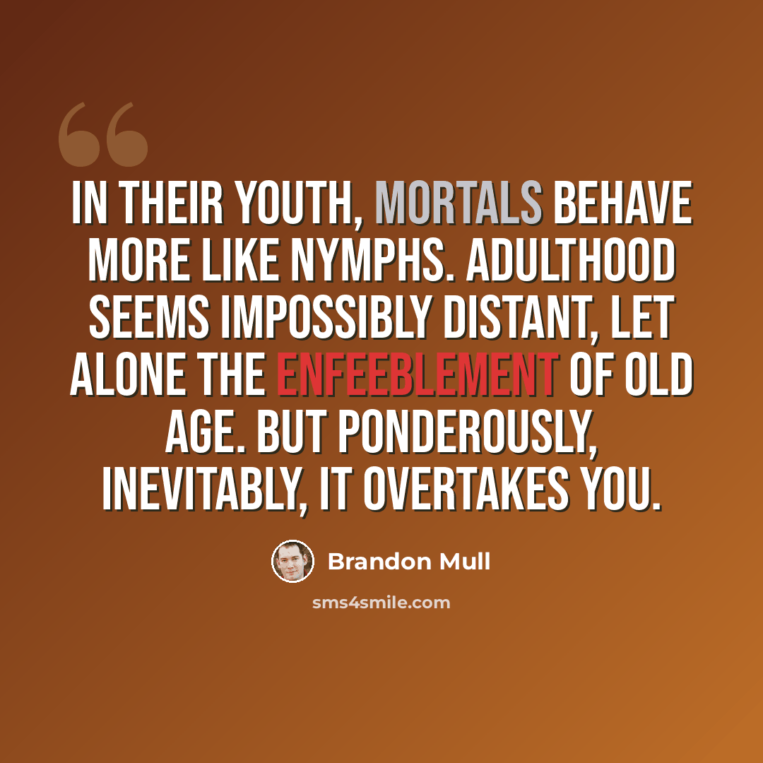 “In their youth, mortals behave more like nymphs. Adulthood seems impossibly distant, let alone the enfeeblement of old age. But ponderously, inevitably, it overtakes you.” quote by Brandon Mull