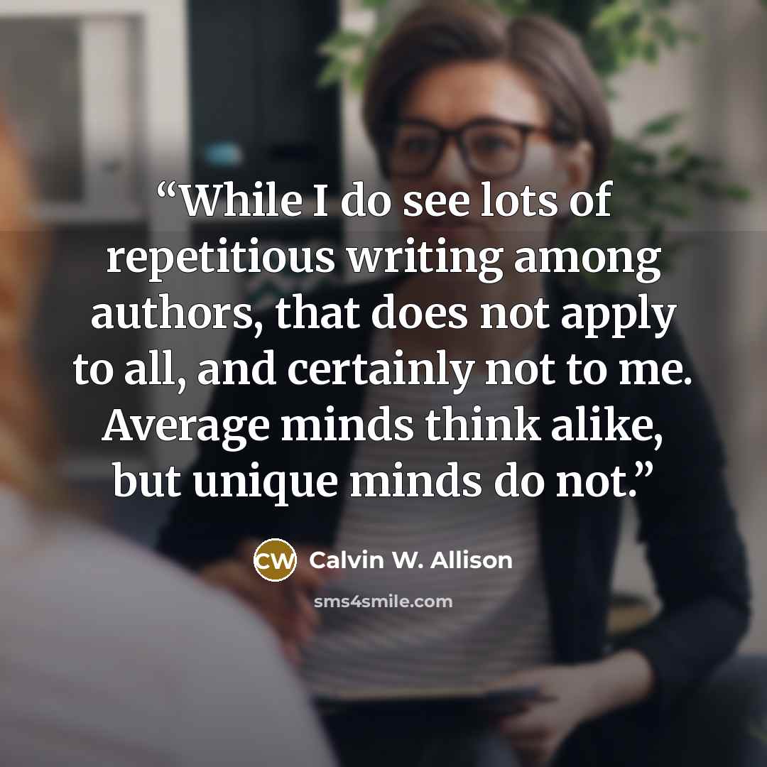 “While I do see lots of repetitious writing among authors, that does not apply to all, and certainly not to me. Average minds think alike, but unique minds do not.” quote by Calvin W. Allison
