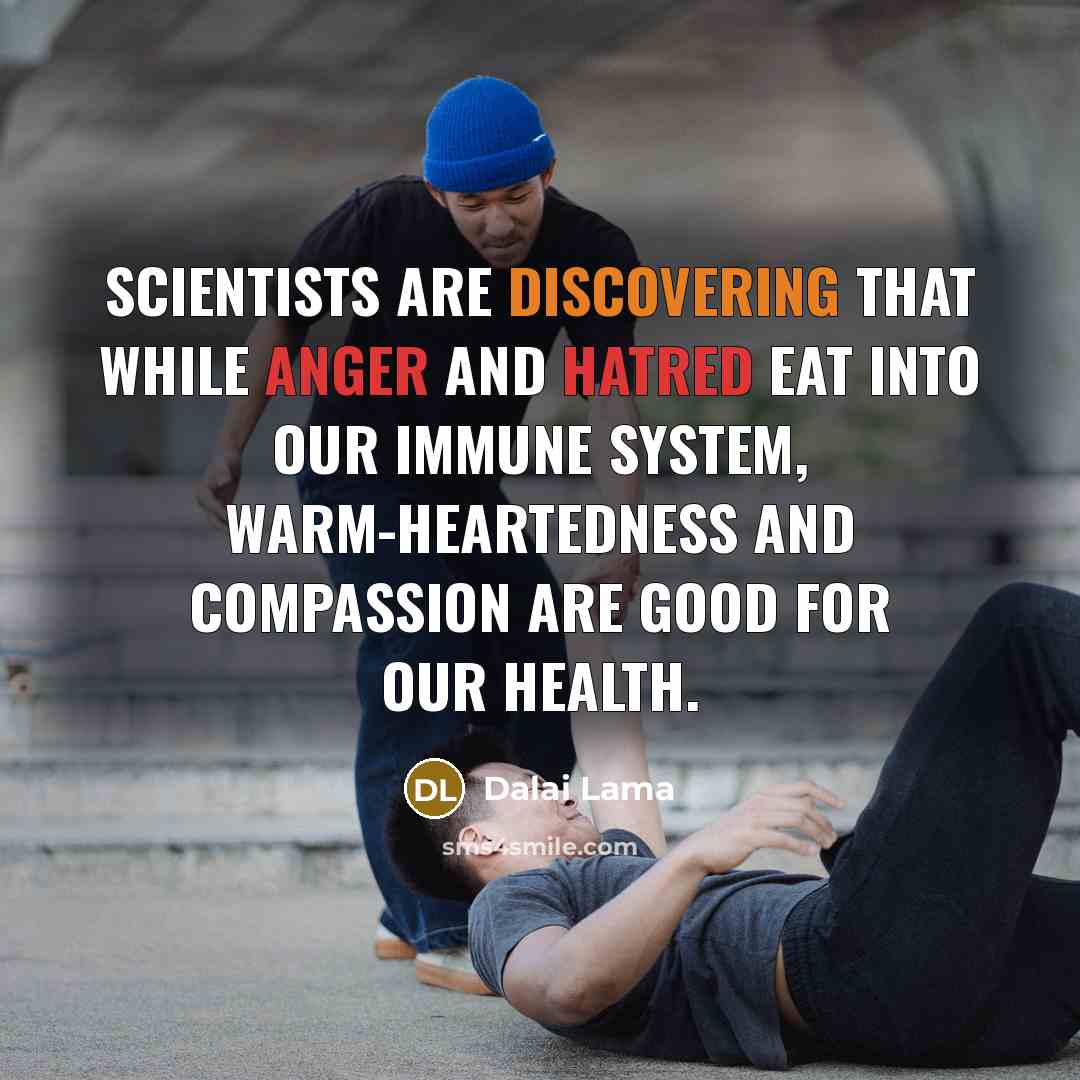“Scientists are discovering that while anger and hatred eat into our immune system, warm-heartedness and compassion are good for our health.” quote by Dalai Lama