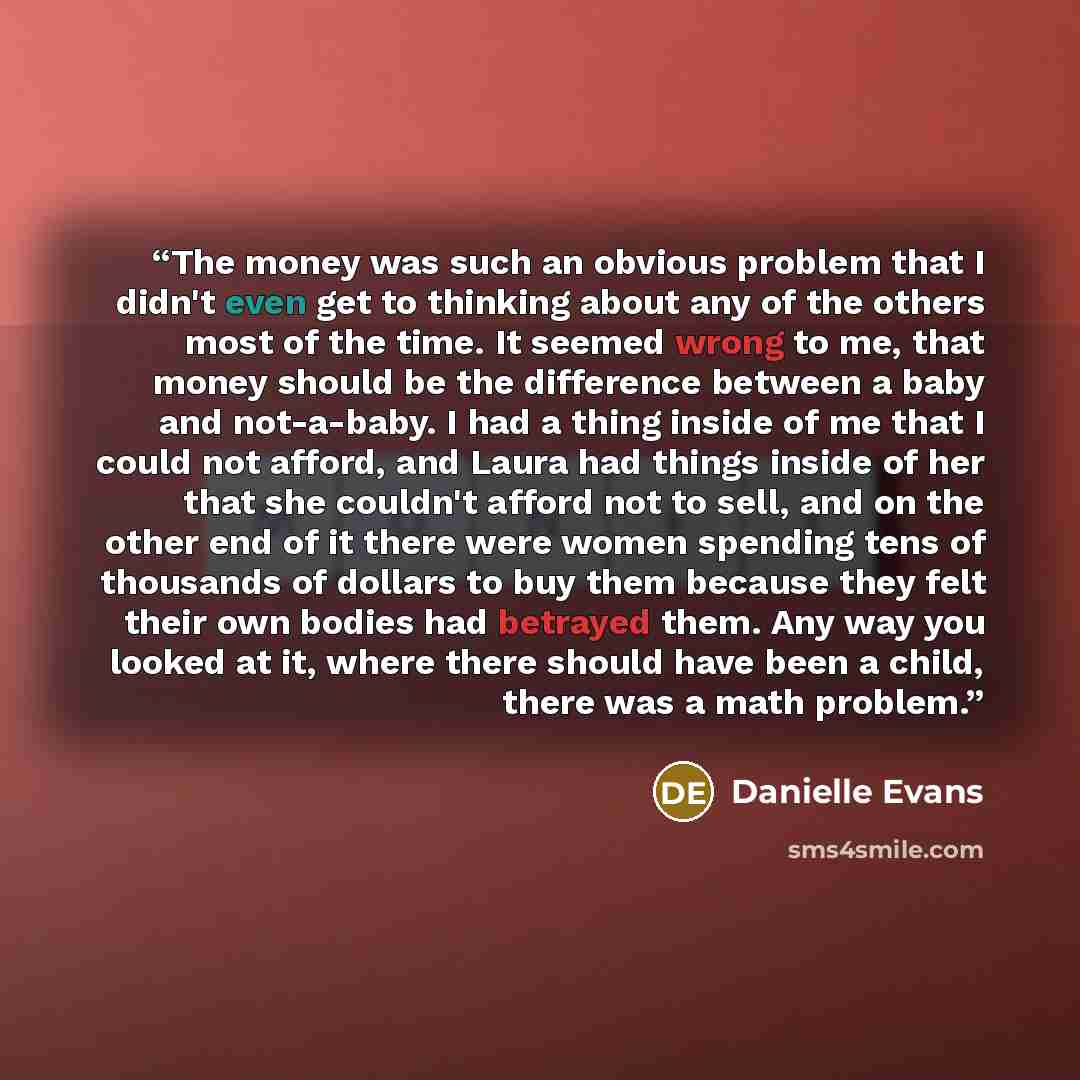 “The money was such an obvious problem that I didn't even get to thinking about any of the others most of the time. It seemed wrong to me, that money should be the difference between a baby and not-a-baby. I had a thing inside of me that I could not afford, and Laura had things inside of her that…” quote by Danielle Evans