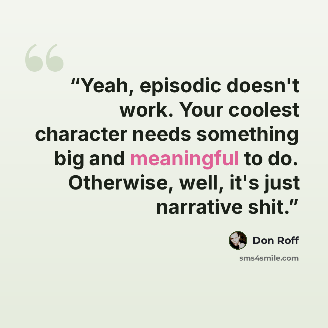 “Yeah, episodic doesn't work. Your coolest character needs something big and meaningful to do. Otherwise, well, it's just narrative shit.” quote by Don Roff
