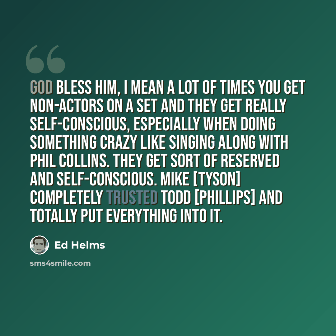 “God bless him, I mean a lot of times you get non-actors on a set and they get really self-conscious, especially when doing something crazy like singing along with Phil Collins. They get sort of reserved and self-conscious. Mike [Tyson] completely trusted Todd [Phillips] and totally put everything…” quote by Ed Helms