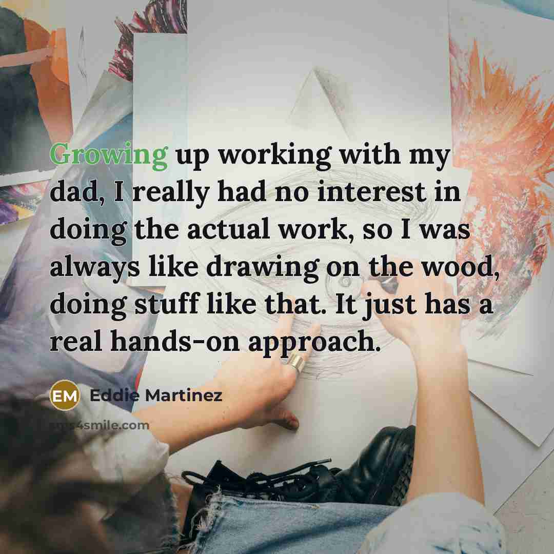“Growing up working with my dad, I really had no interest in doing the actual work, so I was always like drawing on the wood, doing stuff like that. It just has a real hands-on approach.” quote by Eddie Martinez