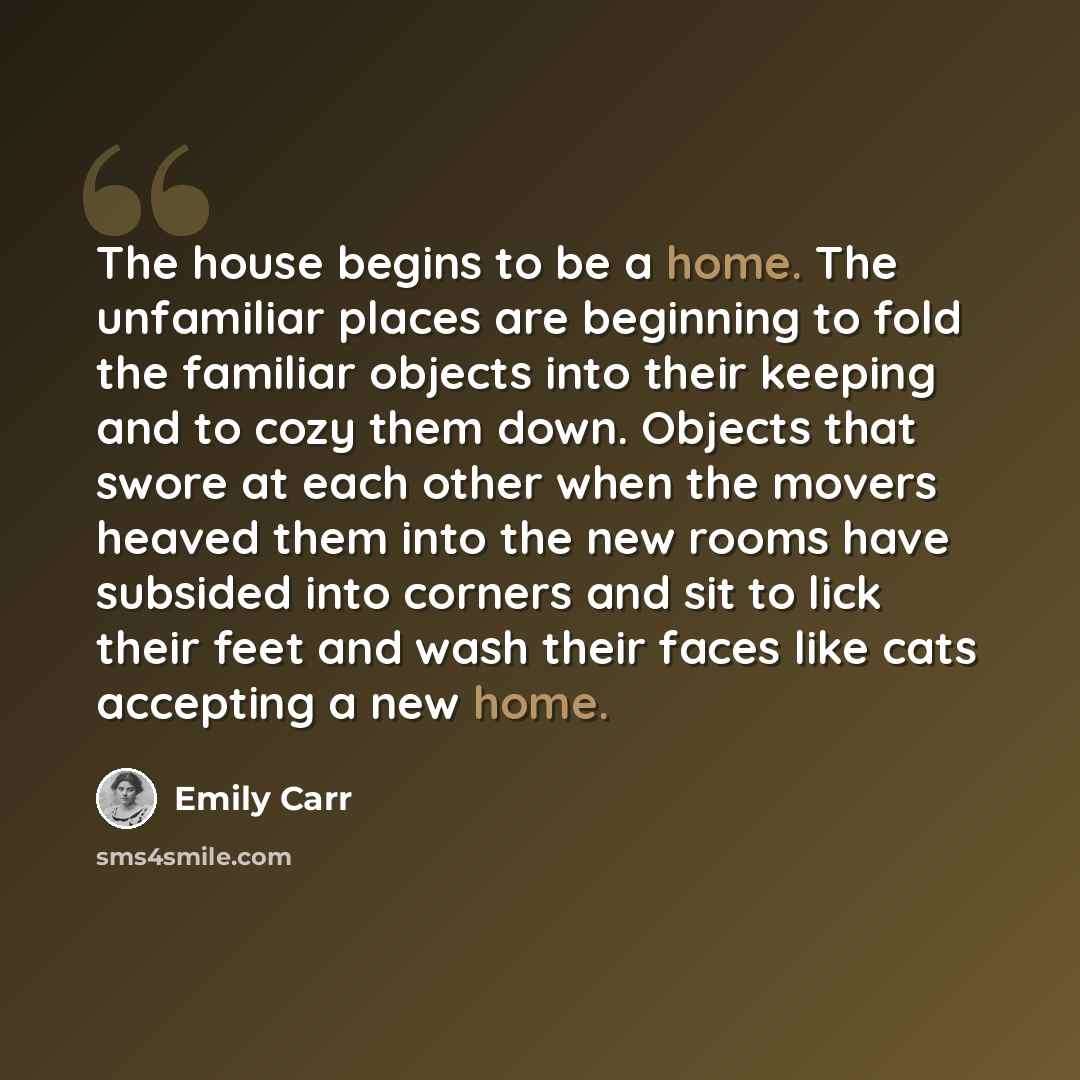 “The house begins to be a home. The unfamiliar places are beginning to fold the familiar objects into their keeping and to cozy them down. Objects that swore at each other when the movers heaved them into the new rooms have subsided into corners and sit to lick their feet and wash their faces like…” quote by Emily Carr