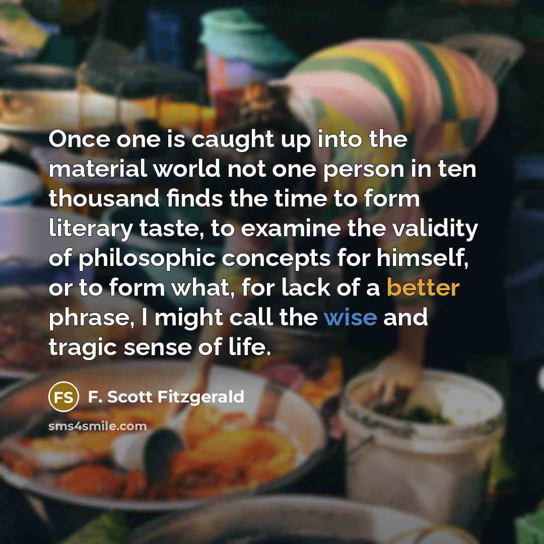 “Once one is caught up into the material world not one person in ten thousand finds the time to form literary taste, to examine the validity of philosophic concepts for himself, or to form what, for lack of a better phrase, I might call the wise and tragic sense of life.” quote by F. Scott Fitzgerald