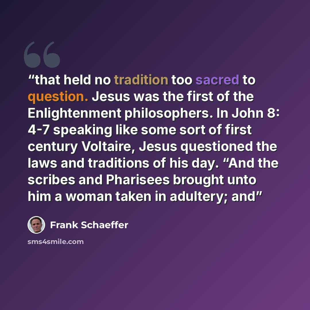 “that held no tradition too sacred to question. Jesus was the first of the Enlightenment philosophers. In John 8: 4-7 speaking like some sort of first century Voltaire, Jesus questioned the laws and traditions of his day. “And the scribes and Pharisees brought unto him a woman taken in adultery; and” quote by Frank Schaeffer