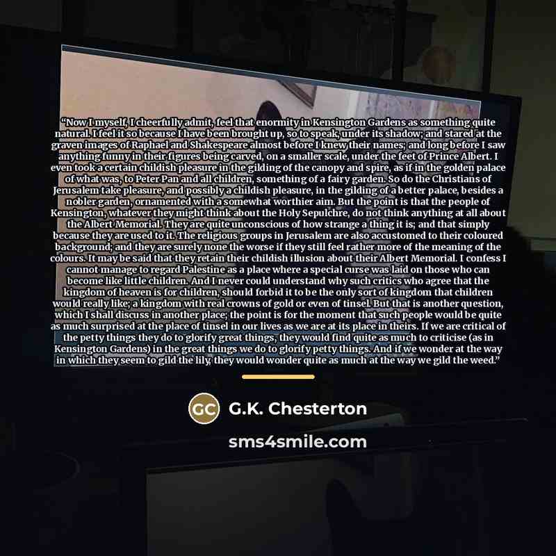“Now I myself, I cheerfully admit, feel that enormity in Kensington Gardens as something quite natural. I feel it so because I have been brought up, so to speak, under its shadow; and stared at the graven images of Raphael and Shakespeare almost before I knew their names; and long before I saw…” quote by G.K. Chesterton