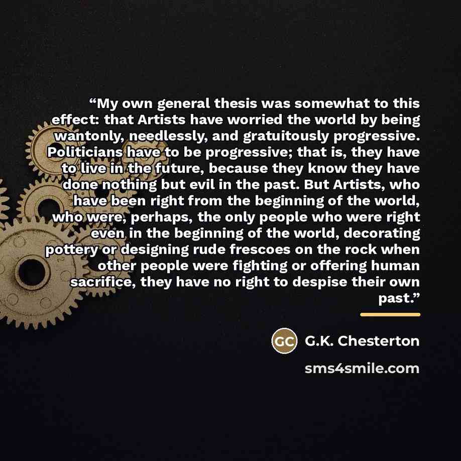 “My own general thesis was somewhat to this effect: that Artists have worried the world by being wantonly, needlessly, and gratuitously progressive. Politicians have to be progressive; that is, they have to live in the future, because they know they have done nothing but evil in the past. But…” quote by G.K. Chesterton