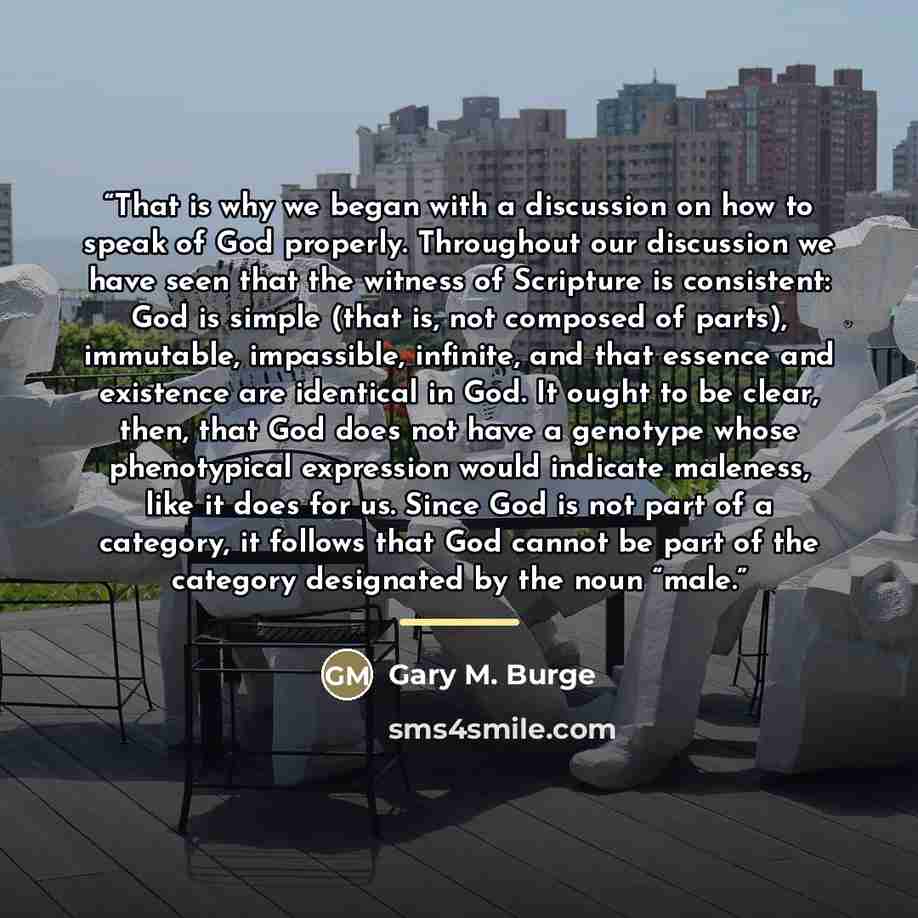 “That is why we began with a discussion on how to speak of God properly. Throughout our discussion we have seen that the witness of Scripture is consistent: God is simple (that is, not composed of parts), immutable, impassible, infinite, and that essence and existence are identical in God. It ought…” quote by Gary M. Burge