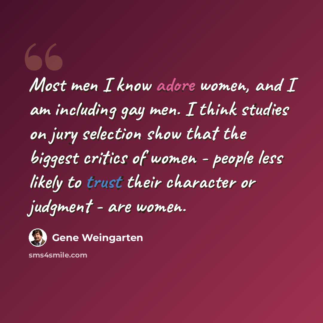 “Most men I know adore women, and I am including gay men. I think studies on jury selection show that the biggest critics of women - people less likely to trust their character or judgment - are women.” quote by Gene Weingarten