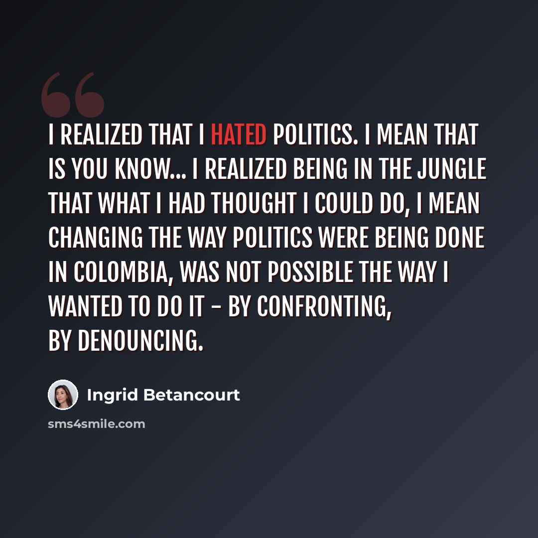 “I realized that I hated politics. I mean that is you know... I realized being in the jungle that what I had thought I could do, I mean changing the way politics were being done in Colombia, was not possible the way I wanted to do it - by confronting, by denouncing.” quote by Ingrid Betancourt